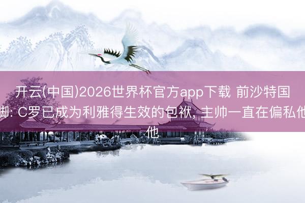 开云(中国)2026世界杯官方app下载 前沙特国脚: C罗已成为利雅得生效的包袱， 主帅一直在偏私他