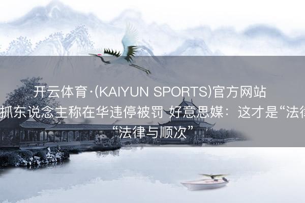开云体育·(KAIYUN SPORTS)官方网站 福克斯主抓东说念主称在华违停被罚 好意思媒：这才是“法律与顺次”
