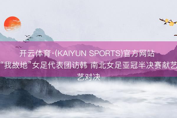 开云体育·(KAIYUN SPORTS)官方网站 朝鲜“我故地”女足代表团访韩 南北女足亚冠半决赛献艺对决