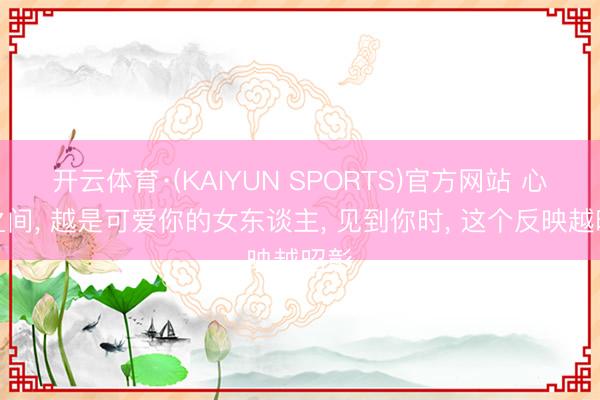 开云体育·(KAIYUN SPORTS)官方网站 心情之间， 越是可爱你的女东谈主， 见到你时， 这个反映越昭彰