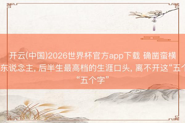 开云(中国)2026世界杯官方app下载 确凿蛮横的女东说念主， 后半生最高档的生涯口头， 离不开这“五个字”