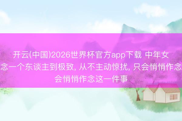 开云(中国)2026世界杯官方app下载 中年女东谈主想念一个东谈主到极致， 从不主动惊扰， 只会悄悄作念这一件事