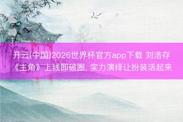 开云(中国)2026世界杯官方app下载 刘浩存《主角》上线即破圈， 实力演绎让扮装活起来