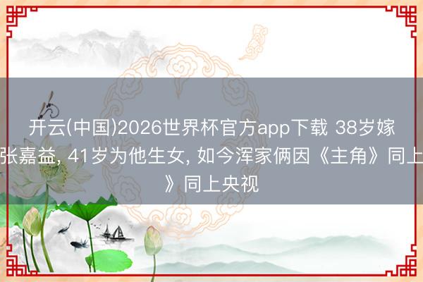 开云(中国)2026世界杯官方app下载 38岁嫁二婚张嘉益， 41岁为他生女， 如今浑家俩因《主角》同上央视