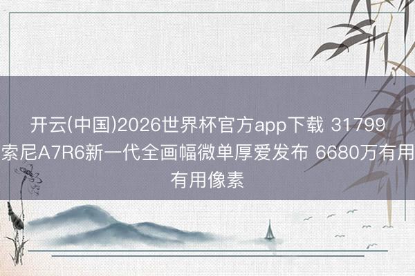 开云(中国)2026世界杯官方app下载 31799元！索尼A7R6新一代全画幅微单厚爱发布 6680万有用像素