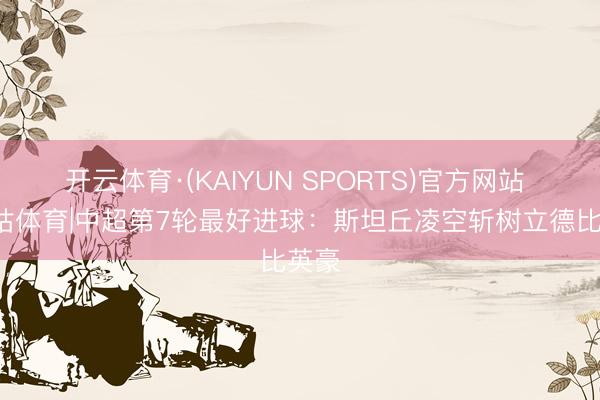 开云体育·(KAIYUN SPORTS)官方网站 X咪咕体育|中超第7轮最好进球：斯坦丘凌空斩树立德比英豪