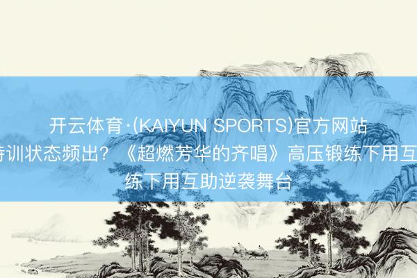 开云体育·(KAIYUN SPORTS)官方网站 声部和会特训状态频出？《超燃芳华的齐唱》高压锻练下用互助逆袭舞台