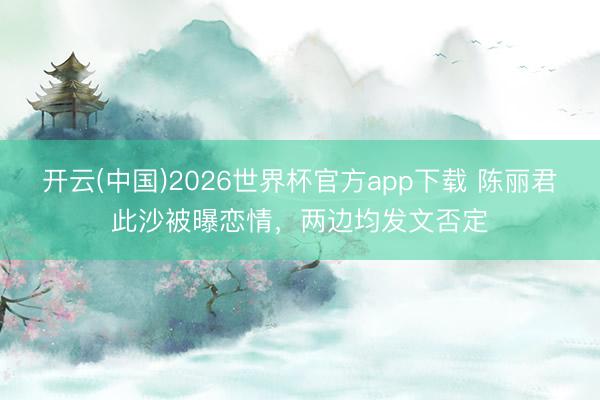 开云(中国)2026世界杯官方app下载 陈丽君此沙被曝恋情,两边均发文否定