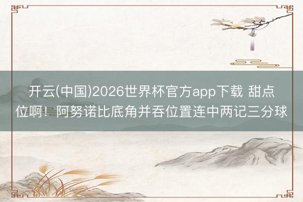 开云(中国)2026世界杯官方app下载 甜点位啊！阿努诺比底角并吞位置连中两记三分球
