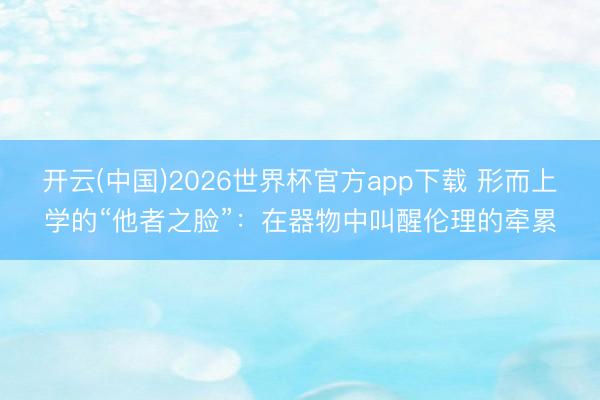 开云(中国)2026世界杯官方app下载 形而上学的“他者之脸”：在器物中叫醒伦理的牵累