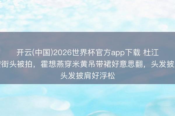 开云(中国)2026世界杯官方app下载 杜江夫妻西安街头被拍，霍想燕穿米黄吊带裙好意思翻，头发披肩好浮松