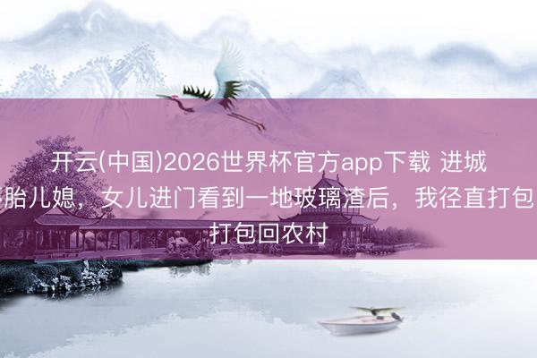 开云(中国)2026世界杯官方app下载 进城络续怀胎儿媳，女儿进门看到一地玻璃渣后，我径直打包回农村