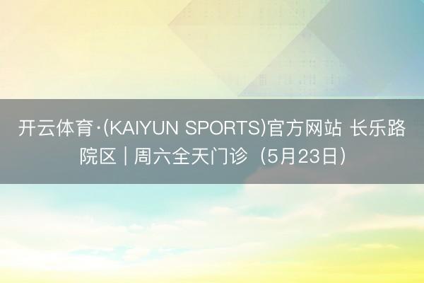 开云体育·(KAIYUN SPORTS)官方网站 长乐路院区 | 周六全天门诊(5月23日)