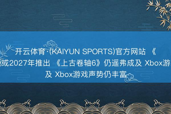 开云体育·(KAIYUN SPORTS)官方网站 《放射》重制版或2027年推出 《上古卷轴6》仍遥弗成及 Xbox游戏声势仍丰富