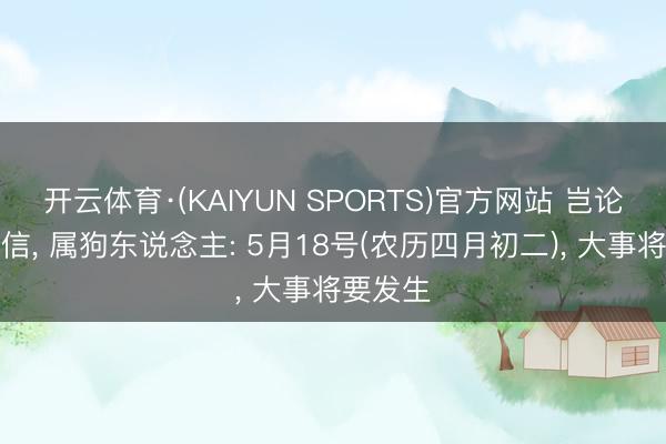 开云体育·(KAIYUN SPORTS)官方网站 岂论你信不信， 属狗东说念主: 5月18号(农历四月初二)， 大事将要发生