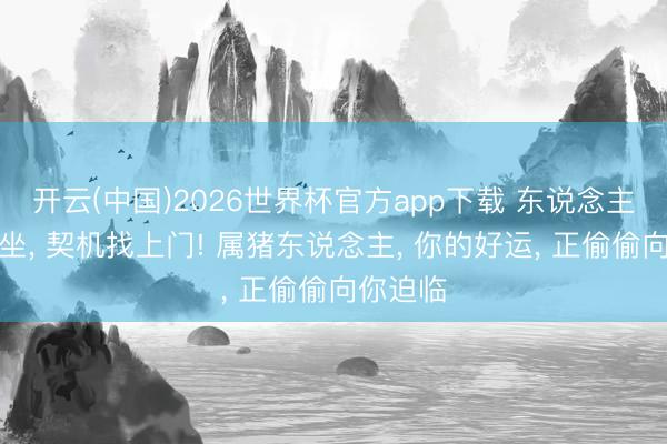 开云(中国)2026世界杯官方app下载 东说念主在家中坐， 契机找上门! 属猪东说念主， 你的好运， 正偷偷向你迫临