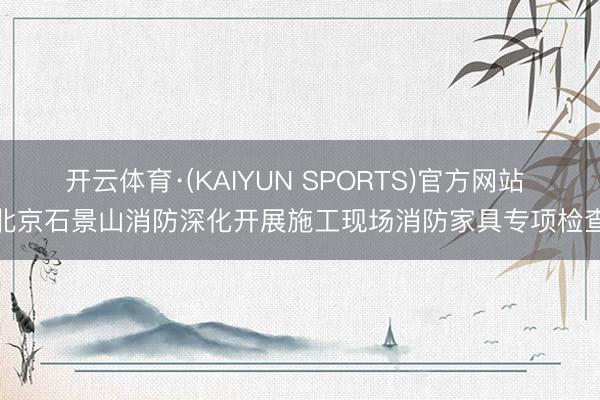 开云体育·(KAIYUN SPORTS)官方网站 北京石景山消防深化开展施工现场消防家具专项检查