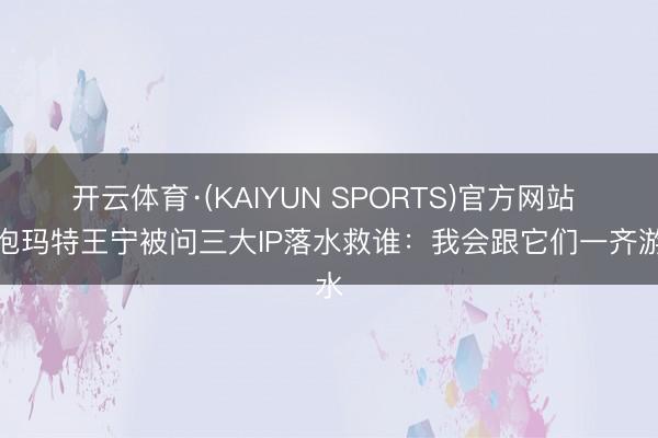 开云体育·(KAIYUN SPORTS)官方网站 泡泡玛特王宁被问三大IP落水救谁:我会跟它们一齐游水