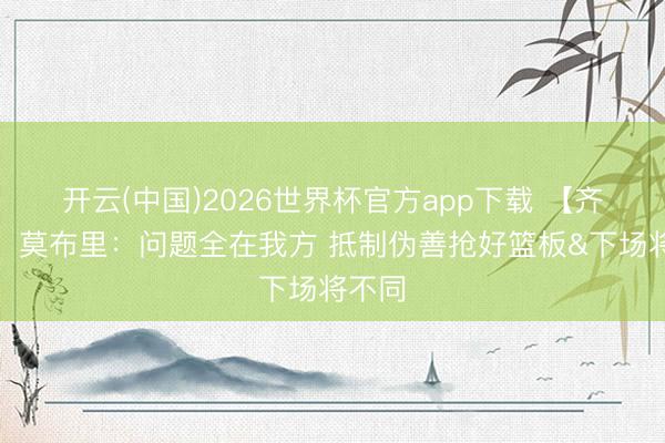 开云(中国)2026世界杯官方app下载 【齐全版】莫布里：问题全在我方 抵制伪善抢好篮板&下场将不同
