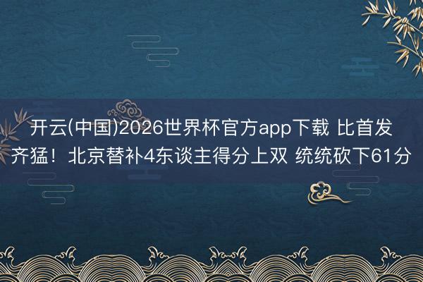 开云(中国)2026世界杯官方app下载 比首发齐猛！北京替补4东谈主得分上双 统统砍下61分