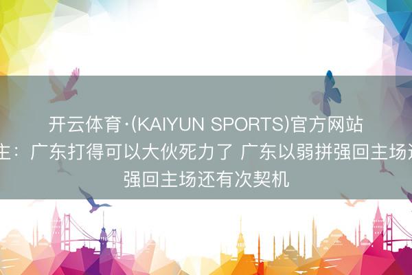 开云体育·(KAIYUN SPORTS)官方网站 媒体东谈主：广东打得可以大伙死力了 广东以弱拼强回主场还有次契机