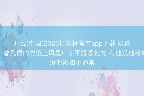 开云(中国)2026世界杯官方app下载 媒体东谈主：曾凡博的对位上风是广东不好惩处的 有他没他裕如不通常