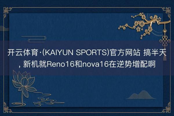 开云体育·(KAIYUN SPORTS)官方网站 搞半天, 新机就Reno16和nova16在逆势增配啊