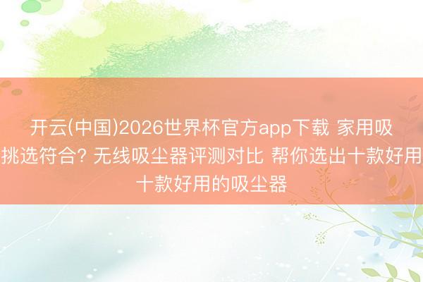 开云(中国)2026世界杯官方app下载 家用吸尘器怎样挑选符合? 无线吸尘器评测对比 帮你选出十款好用的吸尘器