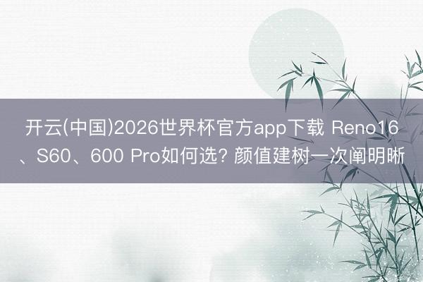 开云(中国)2026世界杯官方app下载 Reno16、S60、600 Pro如何选? 颜值建树一次阐明晰