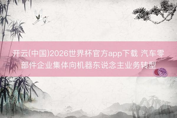开云(中国)2026世界杯官方app下载 汽车零部件企业集体向机器东说念主业务转型