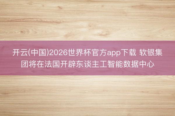 开云(中国)2026世界杯官方app下载 软银集团将在法国开辟东谈主工智能数据中心