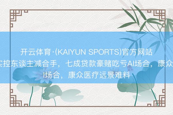开云体育·(KAIYUN SPORTS)官方网站 吃亏低谷遇实控东谈主减合手，七成贷款豪赌吃亏AI场合，康众医疗远景难料