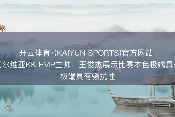 开云体育·(KAIYUN SPORTS)官方网站 打服！塞尔维亚KK FMP主帅：王俊杰展示比赛本色极端具有骚扰性