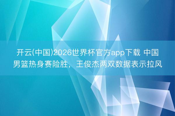 开云(中国)2026世界杯官方app下载 中国男篮热身赛险胜，王俊杰两双数据表示拉风