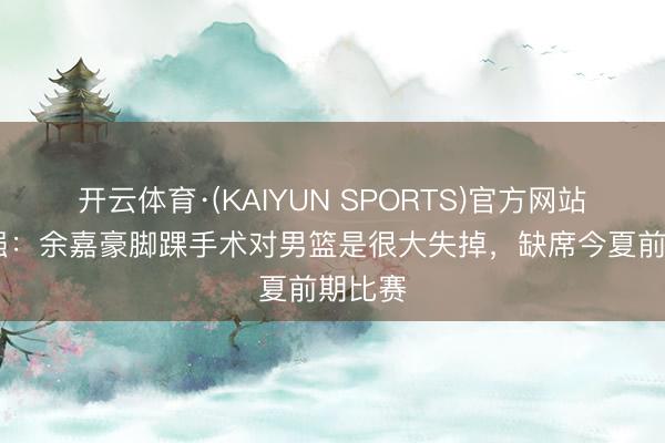 开云体育·(KAIYUN SPORTS)官方网站 郭士强：余嘉豪脚踝手术对男篮是很大失掉，缺席今夏前期比赛