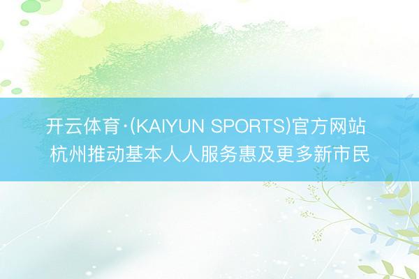 开云体育·(KAIYUN SPORTS)官方网站 杭州推动基本人人服务惠及更多新市民