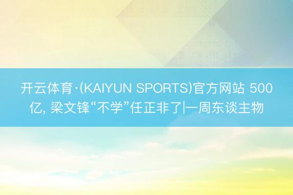 开云体育·(KAIYUN SPORTS)官方网站 500亿， 梁文锋“不学”任正非了|一周东谈主物