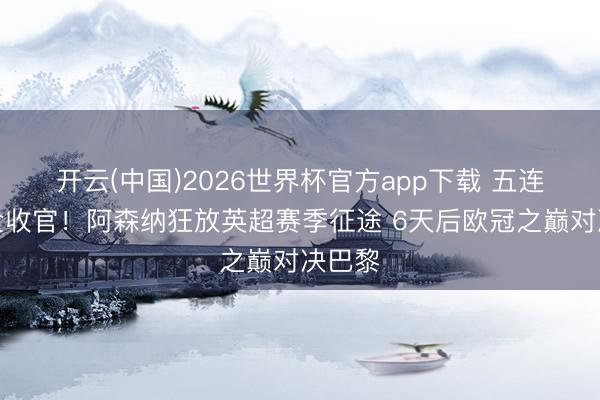 开云(中国)2026世界杯官方app下载 五连胜齐全收官！阿森纳狂放英超赛季征途 6天后欧冠之巅对决巴黎