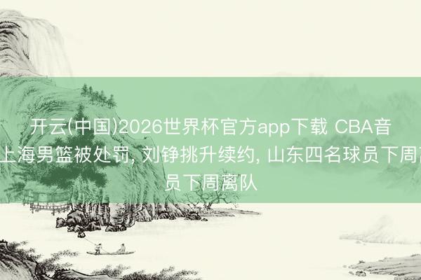开云(中国)2026世界杯官方app下载 CBA音书! 上海男篮被处罚， 刘铮挑升续约， 山东四名球员下周离队
