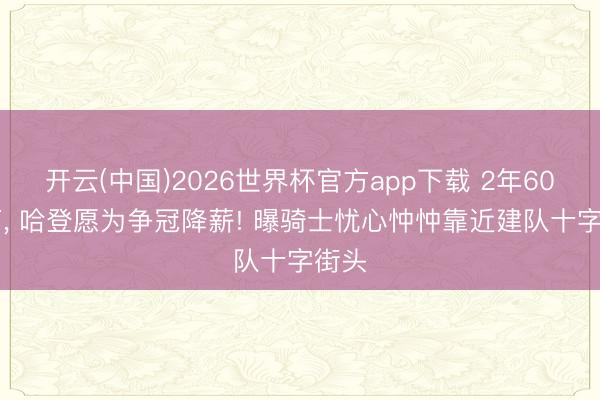 开云(中国)2026世界杯官方app下载 2年6000万， 哈登愿为争冠降薪! 曝骑士忧心忡忡靠近建队十字街头