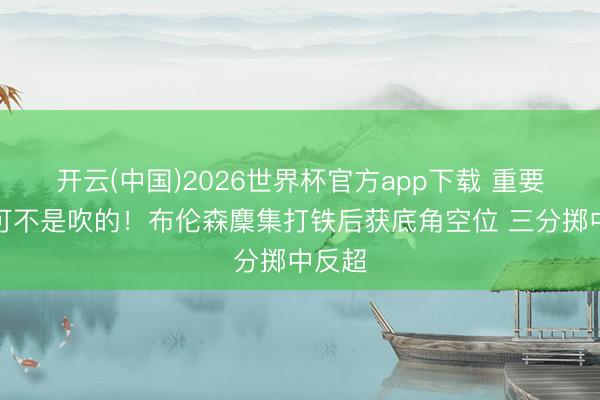 开云(中国)2026世界杯官方app下载 重要先生可不是吹的！布伦森麇集打铁后获底角空位 三分掷中反超