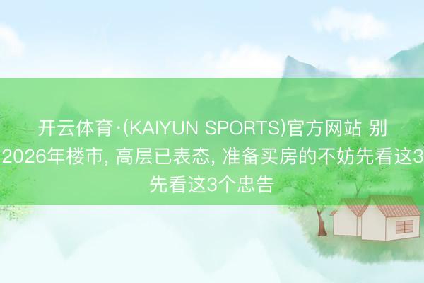 开云体育·(KAIYUN SPORTS)官方网站 别再误判2026年楼市， 高层已表态， 准备买房的不妨先看这3个忠告