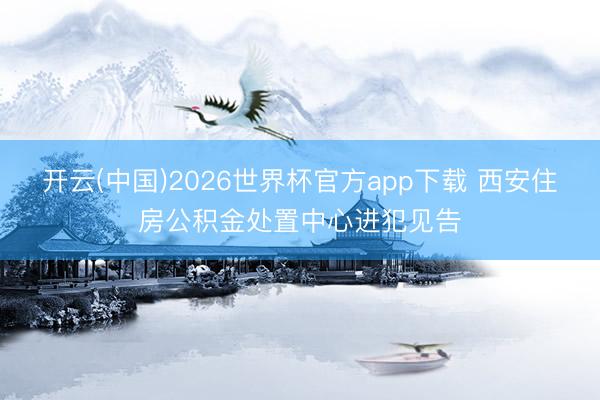 开云(中国)2026世界杯官方app下载 西安住房公积金处置中心进犯见告