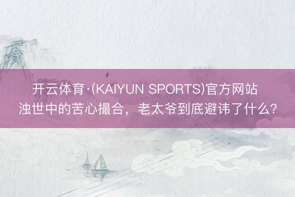 开云体育·(KAIYUN SPORTS)官方网站 浊世中的苦心撮合，老太爷到底避讳了什么？
