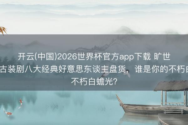 开云(中国)2026世界杯官方app下载 旷世风华!古装剧八大经典好意思东谈主盘货,谁是你的不朽白蟾光?