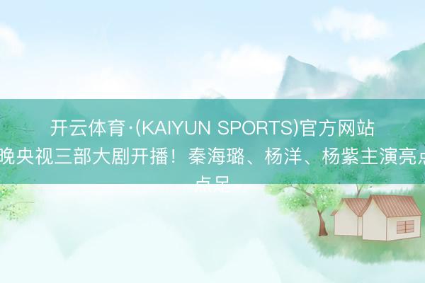 开云体育·(KAIYUN SPORTS)官方网站 明晚央视三部大剧开播！秦海璐、杨洋、杨紫主演亮点足