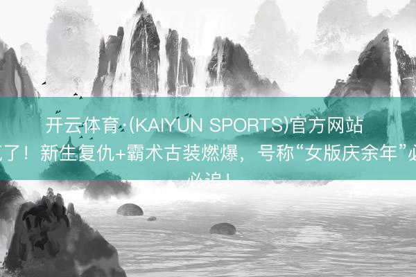 开云体育·(KAIYUN SPORTS)官方网站 杀疯了!新生复仇+霸术古装燃爆,号称“女版庆余年”必追!