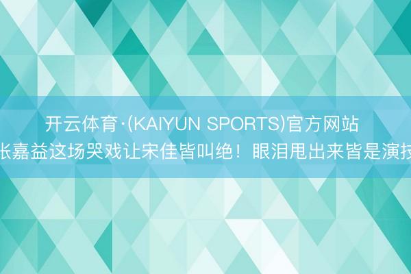 开云体育·(KAIYUN SPORTS)官方网站 张嘉益这场哭戏让宋佳皆叫绝！眼泪甩出来皆是演技