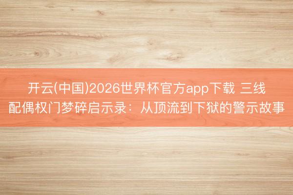 开云(中国)2026世界杯官方app下载 三线配偶权门梦碎启示录：从顶流到下狱的警示故事