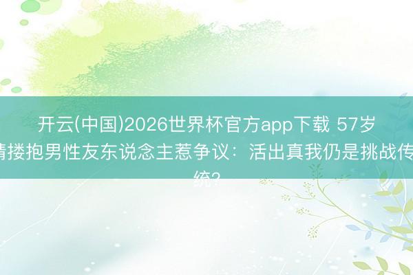 开云(中国)2026世界杯官方app下载 57岁许晴搂抱男性友东说念主惹争议：活出真我仍是挑战传统？